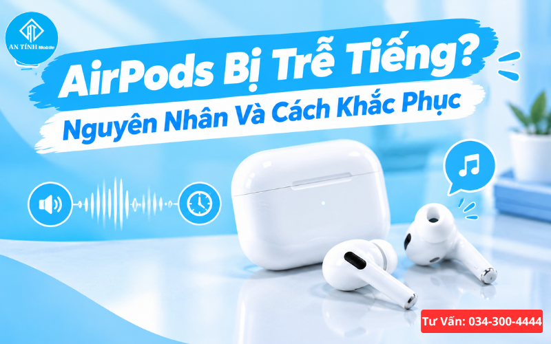 AirPods bị trễ tiếng - Nguyên nhân và cách khắc phục chuẩn kỹ thuật tại An Tính Mobile